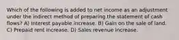 Which of the following is added to net income as an adjustment under the indirect method of preparing the statement of cash flows? A) Interest payable increase. B) Gain on the sale of land. C) Prepaid rent increase. D) Sales revenue increase.