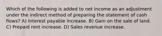 Which of the following is added to net income as an adjustment under the indirect method of preparing the statement of cash flows? A) Interest payable increase. B) Gain on the sale of land. C) Prepaid rent increase. D) Sales revenue increase.