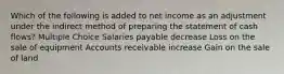 Which of the following is added to net income as an adjustment under the indirect method of preparing the statement of cash flows? Multiple Choice Salaries payable decrease Loss on the sale of equipment Accounts receivable increase Gain on the sale of land