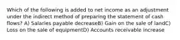 Which of the following is added to net income as an adjustment under the indirect method of preparing the statement of cash flows? A) Salaries payable decreaseB) Gain on the sale of landC) Loss on the sale of equipmentD) Accounts receivable increase