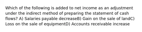 Which of the following is added to net income as an adjustment under the indirect method of <a href='https://www.questionai.com/knowledge/kV7zn0WT6E-preparing-the-statement' class='anchor-knowledge'>preparing the statement</a> of cash flows? A) Salaries payable decreaseB) Gain on the sale of landC) Loss on the sale of equipmentD) Accounts receivable increase