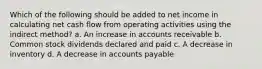 Which of the following should be added to net income in calculating net cash flow from operating activities using the indirect method? a. An increase in accounts receivable b. Common stock dividends declared and paid c. A decrease in inventory d. A decrease in accounts payable