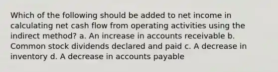 Which of the following should be added to net income in calculating net cash flow from operating activities using the indirect method? a. An increase in accounts receivable b. Common stock dividends declared and paid c. A decrease in inventory d. A decrease in accounts payable