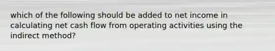 which of the following should be added to net income in calculating net cash flow from operating activities using the indirect method?
