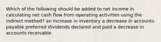 Which of the following should be added to net income in calculating net cash flow from operating activities using the indirect method? an increase in inventory a decrease in accounts payable preferred dividends declared and paid a decrease in accounts receivable