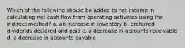 Which of the following should be added to net income in calculating net cash flow from operating activities using the indirect method? a. an increase in inventory b. preferred dividends declared and paid c. a decrease in accounts receivable d. a decrease in accounts payable