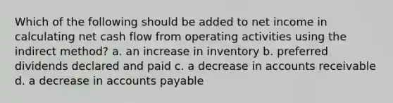 Which of the following should be added to net income in calculating net cash flow from operating activities using the indirect method? a. an increase in inventory b. preferred dividends declared and paid c. a decrease in accounts receivable d. a decrease in <a href='https://www.questionai.com/knowledge/kWc3IVgYEK-accounts-payable' class='anchor-knowledge'>accounts payable</a>