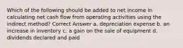 Which of the following should be added to net income in calculating net cash flow from operating activities using the indirect method? Correct Answer a. depreciation expense b. an increase in inventory c. a gain on the sale of equipment d. dividends declared and paid