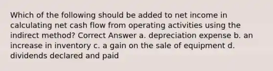 Which of the following should be added to net income in calculating net cash flow from operating activities using the indirect method? Correct Answer a. depreciation expense b. an increase in inventory c. a gain on the sale of equipment d. dividends declared and paid