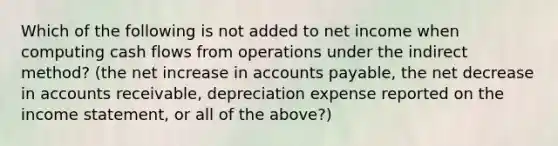 Which of the following is not added to net income when computing cash flows from operations under the indirect method? (the net increase in accounts payable, the net decrease in accounts receivable, depreciation expense reported on the income statement, or all of the above?)