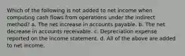 Which of the following is not added to net income when computing cash flows from operations under the indirect method? a. The net increase in accounts payable. b. The net decrease in accounts receivable. c. Depreciation expense reported on the income statement. d. All of the above are added to net income.