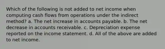 Which of the following is not added to net income when computing cash flows from operations under the indirect method? a. The net increase in accounts payable. b. The net decrease in accounts receivable. c. Depreciation expense reported on the income statement. d. All of the above are added to net income.