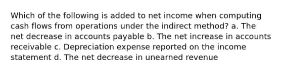 Which of the following is added to net income when computing cash flows from operations under the indirect method? a. The net decrease in accounts payable b. The net increase in accounts receivable c. Depreciation expense reported on the income statement d. The net decrease in unearned revenue