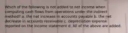 Which of the following is not added to net income when computing cash flows from operations under the indirect method? a. the net increase in accounts payable b. the net decrease in accounts receivable c. depreciation expense reported on the income statement d. All of the above are added.