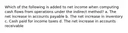 Which of the following is added to net income when computing cash flows from operations under the indirect method? a. The net increase in accounts payable b. The net increase in inventory c. Cash paid for income taxes d. The net increase in accounts receivable