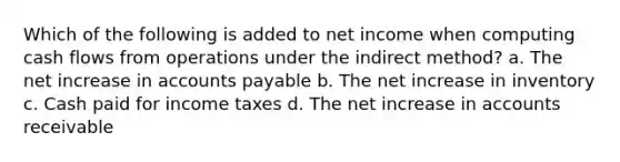 Which of the following is added to net income when computing cash flows from operations under the indirect method? a. The net increase in accounts payable b. The net increase in inventory c. Cash paid for income taxes d. The net increase in accounts receivable