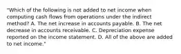 "Which of the following is not added to net income when computing cash flows from operations under the indirect method? A. The net increase in accounts payable. B. The net decrease in accounts receivable. C. Depreciation expense reported on the income statement. D. All of the above are added to net income."