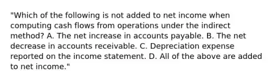 "Which of the following is not added to net income when computing cash flows from operations under the indirect method? A. The net increase in accounts payable. B. The net decrease in accounts receivable. C. Depreciation expense reported on the income statement. D. All of the above are added to net income."