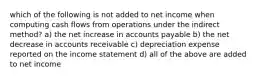 which of the following is not added to net income when computing cash flows from operations under the indirect method? a) the net increase in accounts payable b) the net decrease in accounts receivable c) depreciation expense reported on the income statement d) all of the above are added to net income