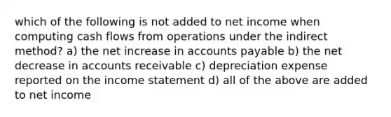 which of the following is not added to net income when computing cash flows from operations under the indirect method? a) the net increase in accounts payable b) the net decrease in accounts receivable c) depreciation expense reported on the income statement d) all of the above are added to net income