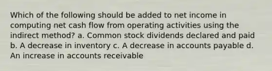 Which of the following should be added to net income in computing net cash flow from operating activities using the indirect method? a. Common stock dividends declared and paid b. A decrease in inventory c. A decrease in accounts payable d. An increase in accounts receivable