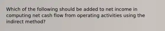 Which of the following should be added to net income in computing net cash flow from operating activities using the indirect method?