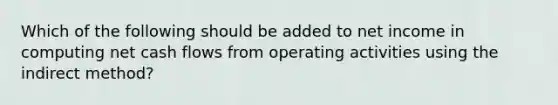 Which of the following should be added to net income in computing net cash flows from operating activities using the indirect method?