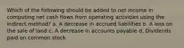 Which of the following should be added to net income in computing net cash flows from operating activities using the indirect method? a. A decrease in accrued liabilities b. A loss on the sale of land c. A decrease in accounts payable d. Dividends paid on common stock