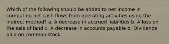 Which of the following should be added to net income in computing net cash flows from operating activities using the indirect method? a. A decrease in accrued liabilities b. A loss on the sale of land c. A decrease in accounts payable d. Dividends paid on common stock