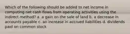 Which of the following should be added to net income in computing net cash flows from operating activities using the indirect method? a. a gain on the sale of land b. a decrease in accounts payable c. an increase in accrued liabilities d. dividends paid on common stock