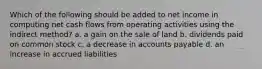 Which of the following should be added to net income in computing net cash flows from operating activities using the indirect method? a. a gain on the sale of land b. dividends paid on common stock c. a decrease in accounts payable d. an increase in accrued liabilities