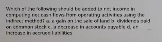 Which of the following should be added to net income in computing net cash flows from operating activities using the indirect method? a. a gain on the sale of land b. dividends paid on common stock c. a decrease in accounts payable d. an increase in accrued liabilities