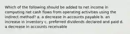 Which of the following should be added to net income in computing net cash flows from operating activities using the indirect method? a. a decrease in accounts payable b. an increase in inventory c. preferred dividends declared and paid d. a decrease in accounts receivable