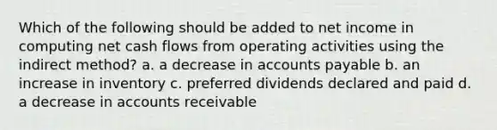 Which of the following should be added to net income in computing net cash flows from operating activities using the indirect method? a. a decrease in accounts payable b. an increase in inventory c. preferred dividends declared and paid d. a decrease in accounts receivable