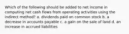 Which of the following should be added to net income in computing net cash flows from operating activities using the indirect method? a. dividends paid on common stock b. a decrease in accounts payable c. a gain on the sale of land d. an increase in accrued liabilities