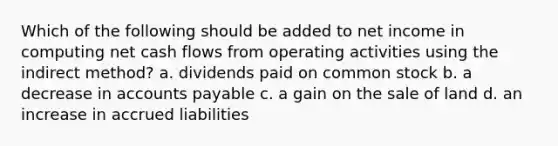 Which of the following should be added to net income in computing net cash flows from operating activities using the indirect method? a. dividends paid on common stock b. a decrease in accounts payable c. a gain on the sale of land d. an increase in accrued liabilities