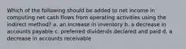 Which of the following should be added to net income in computing net cash flows from operating activities using the indirect method? a. an increase in inventory b. a decrease in accounts payable c. preferred dividends declared and paid d. a decrease in accounts receivable