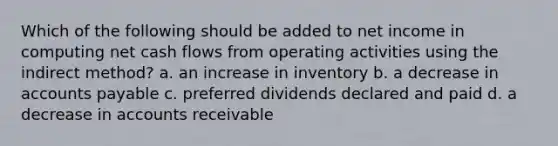 Which of the following should be added to net income in computing net cash flows from operating activities using the indirect method? a. an increase in inventory b. a decrease in accounts payable c. preferred dividends declared and paid d. a decrease in accounts receivable