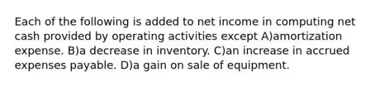 Each of the following is added to net income in computing net cash provided by operating activities except A)amortization expense. B)a decrease in inventory. C)an increase in accrued expenses payable. D)a gain on sale of equipment.