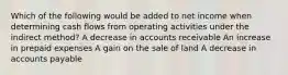 Which of the following would be added to net income when determining cash flows from operating activities under the indirect method? A decrease in accounts receivable An increase in prepaid expenses A gain on the sale of land A decrease in accounts payable