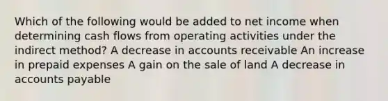 Which of the following would be added to net income when determining cash flows from operating activities under the indirect method? A decrease in accounts receivable An increase in prepaid expenses A gain on the sale of land A decrease in accounts payable