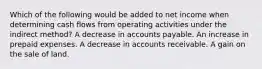 Which of the following would be added to net income when determining cash flows from operating activities under the indirect method? A decrease in accounts payable. An increase in prepaid expenses. A decrease in accounts receivable. A gain on the sale of land.