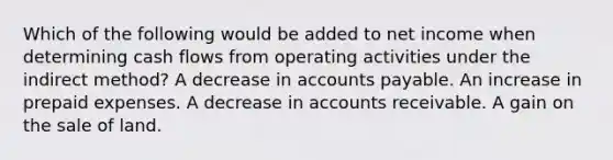 Which of the following would be added to net income when determining cash flows from operating activities under the indirect method? A decrease in accounts payable. An increase in prepaid expenses. A decrease in accounts receivable. A gain on the sale of land.