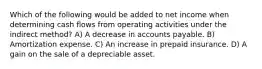 Which of the following would be added to net income when determining cash flows from operating activities under the indirect method? A) A decrease in accounts payable. B) Amortization expense. C) An increase in prepaid insurance. D) A gain on the sale of a depreciable asset.
