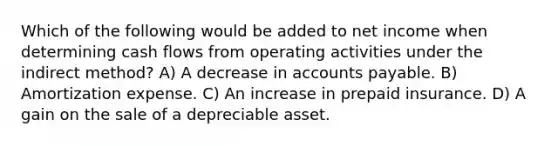 Which of the following would be added to net income when determining cash flows from operating activities under the indirect method? A) A decrease in accounts payable. B) Amortization expense. C) An increase in prepaid insurance. D) A gain on the sale of a depreciable asset.