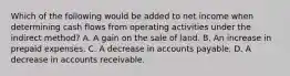 Which of the following would be added to net income when determining cash flows from operating activities under the indirect method? A. A gain on the sale of land. B. An increase in prepaid expenses. C. A decrease in accounts payable. D. A decrease in accounts receivable.