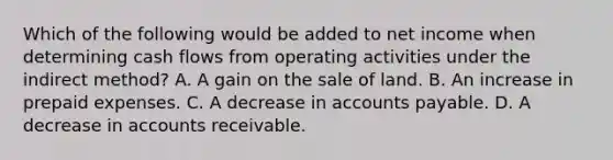 Which of the following would be added to net income when determining cash flows from operating activities under the indirect method? A. A gain on the sale of land. B. An increase in prepaid expenses. C. A decrease in accounts payable. D. A decrease in accounts receivable.