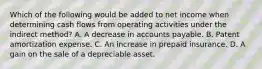 Which of the following would be added to net income when determining cash flows from operating activities under the indirect method? A. A decrease in accounts payable. B. Patent amortization expense. C. An increase in prepaid insurance. D. A gain on the sale of a depreciable asset.