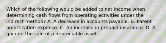 Which of the following would be added to net income when determining cash flows from operating activities under the indirect method? A. A decrease in accounts payable. B. Patent amortization expense. C. An increase in prepaid insurance. D. A gain on the sale of a depreciable asset.