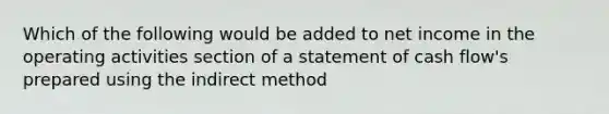 Which of the following would be added to net income in the operating activities section of a statement of cash flow's prepared using the indirect method